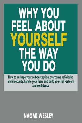 Why You Feel About Yourself The Way You Do: How To Reshape Your Self-Perception, Overcome Self-Doubt And Insecurity, Handle Your fears And Build Your Self-esteem And Confidence - Wesley, Naomi