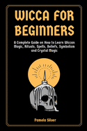 Wicca for Beginners: A Complete Guide on How to Learn Wiccan Magic, Rituals, Spells, Beliefs, Symbolism and Crystal Magic