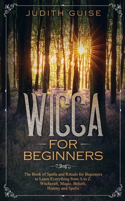 Wicca For Beginners: The Book of Spells and Rituals for Beginners to Learn Everything from A to Z. Witchcraft, Magic, Beliefs, History and Spells - Guise, Judith