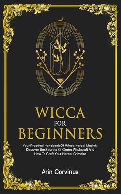 Wicca For Beginners: Your Practical Handbook Of Wicca Herbal Magick. Discover The Secrets Of Green Witchcraft And How To Craft Your Herbal Grimoire. - Corvinus, Arin