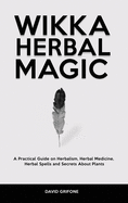 Wicca Herbal Magic: A Practical Guide on Herbalism, Herbal Medicine, Herbal Spells and Secrets About Plants