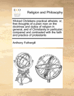 Wicked Christians Practical Atheists: Or, Free Thoughts of a Plain Man on the Doctrines and Duties of Religion in General, and of Christianity in Particular; Compared and Contrasted with the Faith and Practice of Protestants