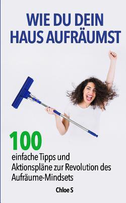 Wie Du Dein Haus Aufr?umst: 100 Einfache Tipps Und Aktionspl?ne Zur Revolution Des Aufr?ume Mindsets: Deutsche Version Buch/ How to Clean Your House German Version Book - S, Chloe