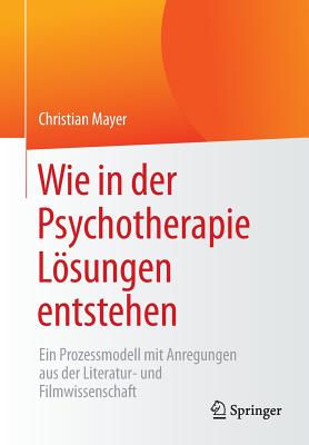 Wie in Der Psychotherapie Losungen Entstehen: Ein Prozessmodell Mit Anregungen Aus Der Literatur- Und Filmwissenschaft - Mayer, Christian
