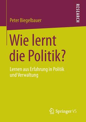 Wie Lernt Die Politik?: Lernen Aus Erfahrung in Politik Und Verwaltung - Biegelbauer, Peter