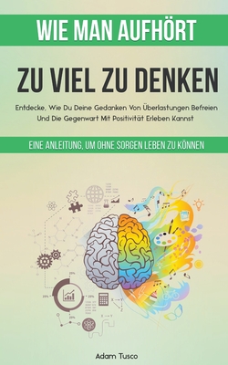 Wie Man Aufhrt, Zu Viel Zu Denken: Eine Anleitung, Um Ohne Sorgen Leben Zu Knnen. Entdecke, Wie Du Deine Gedanken Von ?berlastungen Befreien Und Die Gegenwart Mit Positivit?t Erleben Kannst - Tusco, Adam