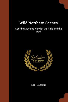 Wild Northern Scenes: Sporting Adventures with the Rifle and the Rod - Hammond, S H
