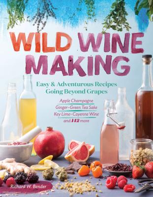 Wild Winemaking: Easy & Adventurous Recipes Going Beyond Grapes, Including Apple Champagne, Ginger-Green Tea Sake, Key Lime-Cayenne Wine, and 142 More - Bender, Richard W