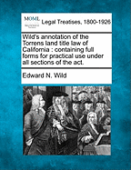 Wild's Annotation of the Torrens Land Title Law of California: Containing Full Forms for Practical Use Under All Sections of the ACT. - Wild, Edward N