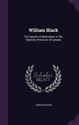 William Black: The Apostle of Methodism in The Maritime Provinces of Canada - MacLean, John, Sir