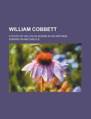 William Cobbett: A Study of His Life as Shown in His Writings - Carlyle, Edward Irving