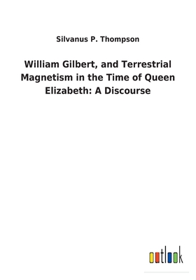 William Gilbert, and Terrestrial Magnetism in the Time of Queen Elizabeth: A Discourse - Thompson, Silvanus P