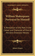 William Shakespeare Portrayed by Himself: A Revelation of the Poet in the Career and Character of One of His Own Dramatic Heroes