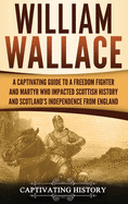 William Wallace: A Captivating Guide to a Freedom Fighter and Martyr Who Impacted Scottish History and Scotland's Independence from England