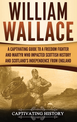 William Wallace: A Captivating Guide to a Freedom Fighter and Martyr Who Impacted Scottish History and Scotland's Independence from England - History, Captivating