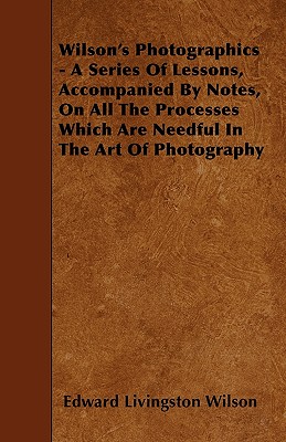 Wilson's Photographics - A Series Of Lessons, Accompanied By Notes, On All The Processes Which Are Needful In The Art Of Photography - Wilson, Edward Livingston