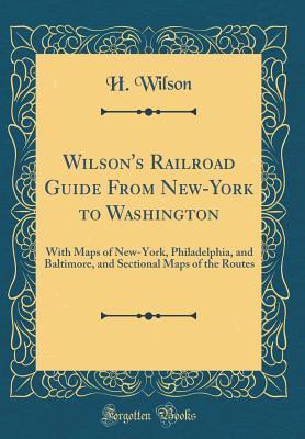 Wilson's Railroad Guide from New-York to Washington: With Maps of New-York, Philadelphia, and Baltimore, and Sectional Maps of the Routes (Classic Reprint) - Wilson, H