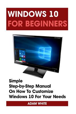 Windows 10 For Beginners: Simple Step-by-Step Manual On How To Customize Windows 10 For Your Needs.: (Windows 10 For Beginners - Pictured Guide) - White, Adam