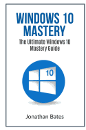 Windows 10 Mastery: The Ultimate Windows 10 Mastery Guide