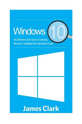 Windows 10: The Ultimate Crash Course to Learning Microsoft's Intelligent New Operating System - Clark, James