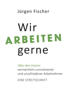 Wir arbeiten gerne: ?ber den Unsinn von vermeintlich unmotivierten und unzufriedenen Arbeitnehmern. Eine Streitschrift