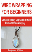 Wire Wrapping for Beginners: Complete Step By Step Guide To Master The Craft Of Wire Wrapping