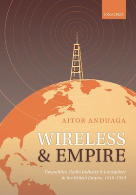 Wireless and Empire: Geopolitics, Radio Industry, and Ionosphere in the British Empire, 1918-1939 - Anduaga, Aitor