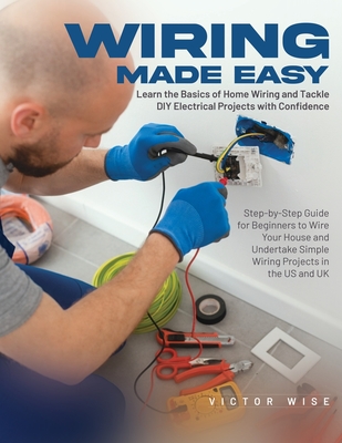 Wiring Made Easy: Learn the Basics of Home Wiring and Tackle DIY Electrical Projects with Confidence: Step-by-Step Guide for Beginners to Wire Your House and Undertake Simple Wiring Projects in the US and UK - Victor Wise