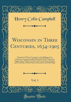 Wisconsin in Three Centuries, 1634-1905, Vol. 1: Narrative of Three Centuries in the Making of an American Commonwealth Illustrated with Numerous Engravings of Historic Scenes and Landmarks, Portraits and Facsimiles of Rare Prints, Documents and Old Maps - Campbell, Henry Colin