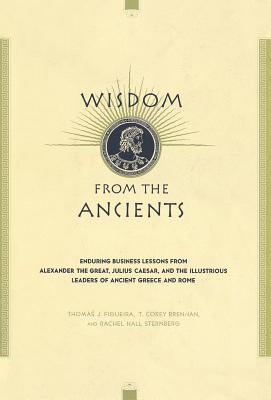 Wisdom from the Ancients: Enduring Business Lessons from Alexander the Great, Julius Caesar, and the Illustrious Leaders of Ancient Greece and Rome - Figueira, Thomas J, Professor, and Brennan, T Corey, and Sternberg, Rachel Hall