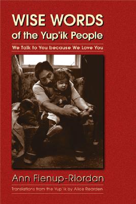 Wise Words of the Yup'ik People: We Talk to You Because We Love You - Fienup-Riordan, Ann, and Rearden, Alice (Translated by)