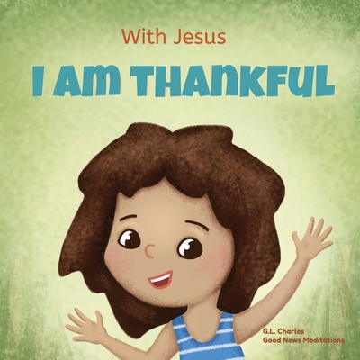 With Jesus I am Thankful: A Christian children's book about gratitude, helping kids give thanks in any circumstance; great biblical gift for thanksgiving or any childhood celebration; ages 3-5, 6-8 - Charles, G L, and Meditations, Good News