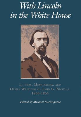 With Lincoln in the White House:: Letters. Memoranda, and Other Writings of John G. Nicolay, 1860-1865 - Burlingame, Michael (Editor)