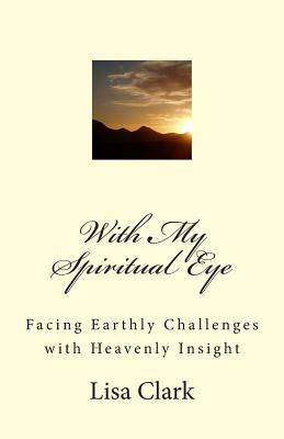 With My Spiritual Eye: Facing Earthly Challenges with Heavenly Insight - Clark, Lisa