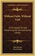 Without Faith, Without God: or an Appeal to God Concerning His Own Existence: Being an Essay Proving from the Scriptures That the Knowledge of God Comes Not by Nature, Innate Ideas, Intuition, Reason, Etc. Etc. but Only by Revelation