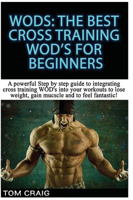 Wod's! the Best Cross Training Wods for Beginners: A Powerful Step by Step Guide to Integrating Cross Training Wod's Into Your Workout to Lose Weight, Gain Muscle and to Feel Fantastic! - Craig, Tom