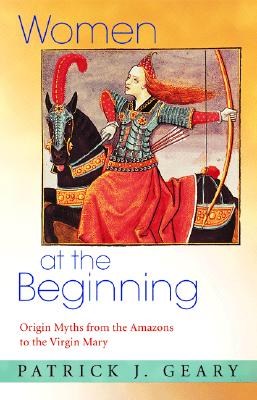 Women at the Beginning: Origin Myths from the Amazons to the Virgin Mary - Geary, Patrick J