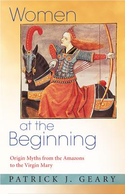 Women at the Beginning: Origin Myths from the Amazons to the Virgin Mary - Geary, Patrick J