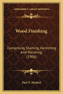 Wood Finishing: Comprising Staining, Varnishing and Polishing (1906)