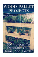 Wood Pallet Projects: 50 Projects to Decorate Your Home and Garden: (Wood Pallet Furniture, DIY Wood Pallet Projects)