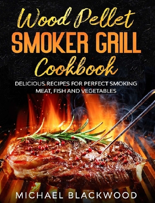 Wood Pellet Smoker Grill Cookbook: 100+ Delicious Recipes for Perfect Smoking Meat, Fish, and Vegetables - Blackwood, Michael