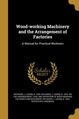 Wood-working Machinery and the Arrangement of Factories: A Manual for Practical Workmen - Richards, J (John) B 1834 Operator's (Creator)