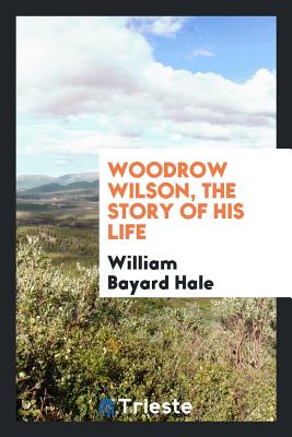 Woodrow Wilson, the Story of His Life - Hale, William Bayard