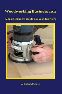 Woodworking Business 101: A Basic Business Guide For Woodworkers - Benitez, A William