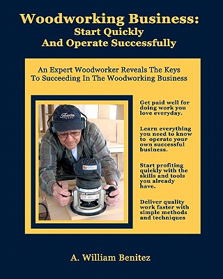 Woodworking Business: Start Quickly and Operate Successfully: An Expert Woodworker Reveals The Keys To Succeeding In The Woodworking Business - Benitez, A William