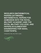 Woolwich Mathematical Papers [Aftwerw.] Mathematical Papers for Admission Into the Royal Military Academy (and the Royal Military College, and Papers in Elementary Engineering for Naval Cadetships).