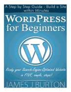 Wordpress for Beginners: A Step by Step Guide - Build a Site Within Minutes. Ready Your Search-Engine-Optimized Website in Five, Simple, Steps!