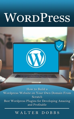 Wordpress: How to Build a Wordpress Website on Your Own Domain From Scratch (Best Wordpress Plugins for Developing Amazing and Profitable) - Dobbs, Walter