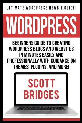 Wordpress: Ultimate Wordpress Newbie Guide! - Beginners Guide To Creating Wordpress Blogs And Websites In Minutes Easily And Professionally With Guidance On Themes, Plugins, And More! - Bridges, Scott
