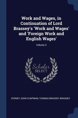 Work and Wages, in Continuation of Lord Brassey's 'Work and Wages' and 'Foreign Work and English Wages'; Volume 3 - Chapman, Sydney John, and Brassey, Thomas Brassey